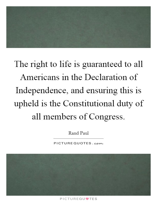 The right to life is guaranteed to all Americans in the Declaration of Independence, and ensuring this is upheld is the Constitutional duty of all members of Congress. Picture Quote #1