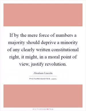 If by the mere force of numbers a majority should deprive a minority of any clearly written constitutional right, it might, in a moral point of view, justify revolution Picture Quote #1