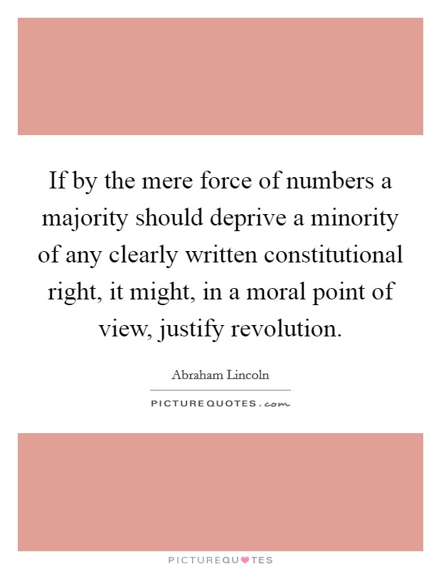 If by the mere force of numbers a majority should deprive a minority of any clearly written constitutional right, it might, in a moral point of view, justify revolution. Picture Quote #1