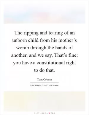 The ripping and tearing of an unborn child from his mother’s womb through the hands of another, and we say, That’s fine; you have a constitutional right to do that Picture Quote #1