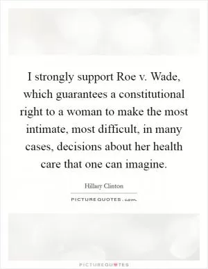 I strongly support Roe v. Wade, which guarantees a constitutional right to a woman to make the most intimate, most difficult, in many cases, decisions about her health care that one can imagine Picture Quote #1