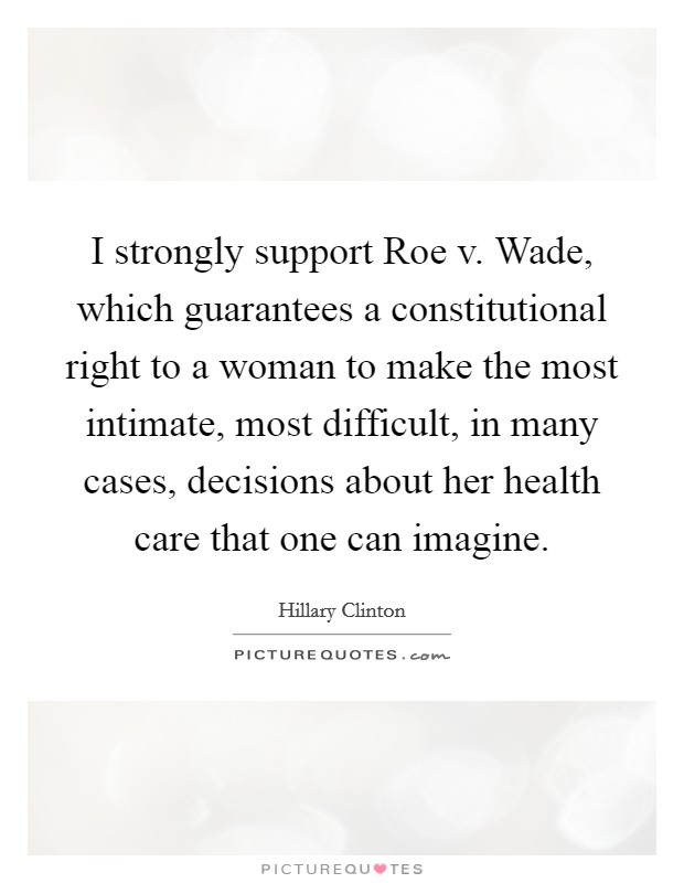 I strongly support Roe v. Wade, which guarantees a constitutional right to a woman to make the most intimate, most difficult, in many cases, decisions about her health care that one can imagine. Picture Quote #1