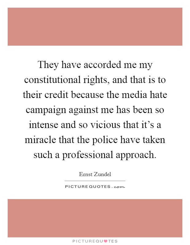 They have accorded me my constitutional rights, and that is to their credit because the media hate campaign against me has been so intense and so vicious that it's a miracle that the police have taken such a professional approach. Picture Quote #1