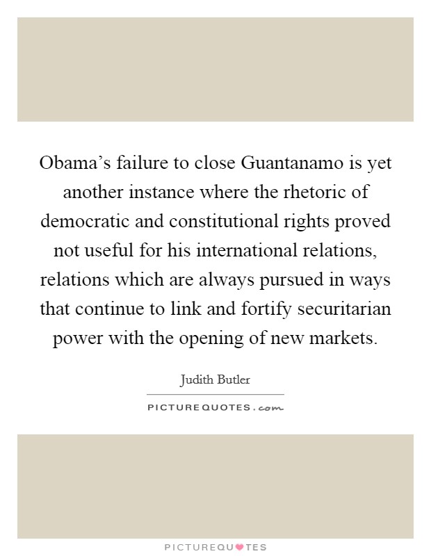 Obama's failure to close Guantanamo is yet another instance where the rhetoric of democratic and constitutional rights proved not useful for his international relations, relations which are always pursued in ways that continue to link and fortify securitarian power with the opening of new markets. Picture Quote #1
