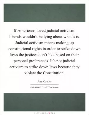 If Americans loved judicial activism, liberals wouldn’t be lying about what it is. Judicial activism means making up constitutional rights in order to strike down laws the justices don’t like based on their personal preferences. It’s not judicial activism to strike down laws because they violate the Constitution Picture Quote #1