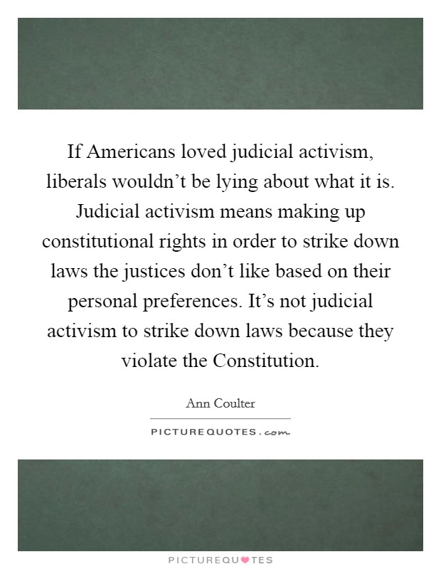 If Americans loved judicial activism, liberals wouldn't be lying about what it is. Judicial activism means making up constitutional rights in order to strike down laws the justices don't like based on their personal preferences. It's not judicial activism to strike down laws because they violate the Constitution. Picture Quote #1