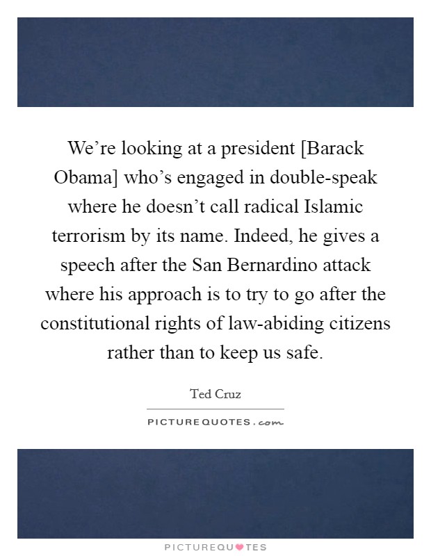 We're looking at a president [Barack Obama] who's engaged in double-speak where he doesn't call radical Islamic terrorism by its name. Indeed, he gives a speech after the San Bernardino attack where his approach is to try to go after the constitutional rights of law-abiding citizens rather than to keep us safe. Picture Quote #1