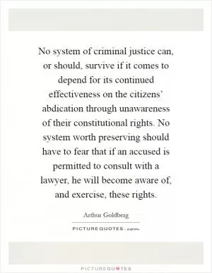 No system of criminal justice can, or should, survive if it comes to depend for its continued effectiveness on the citizens’ abdication through unawareness of their constitutional rights. No system worth preserving should have to fear that if an accused is permitted to consult with a lawyer, he will become aware of, and exercise, these rights Picture Quote #1