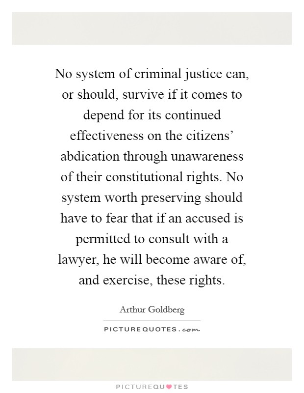 No system of criminal justice can, or should, survive if it comes to depend for its continued effectiveness on the citizens' abdication through unawareness of their constitutional rights. No system worth preserving should have to fear that if an accused is permitted to consult with a lawyer, he will become aware of, and exercise, these rights. Picture Quote #1