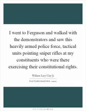 I went to Ferguson and walked with the demonstrators and saw this heavily armed police force, tactical units pointing sniper rifles at my constituents who were there exercising their constitutional rights Picture Quote #1