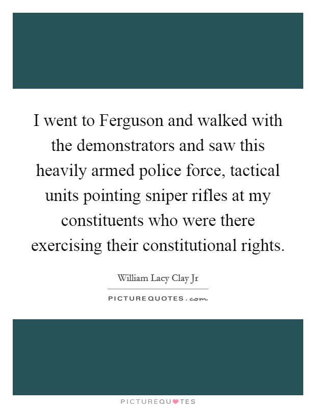 I went to Ferguson and walked with the demonstrators and saw this heavily armed police force, tactical units pointing sniper rifles at my constituents who were there exercising their constitutional rights. Picture Quote #1