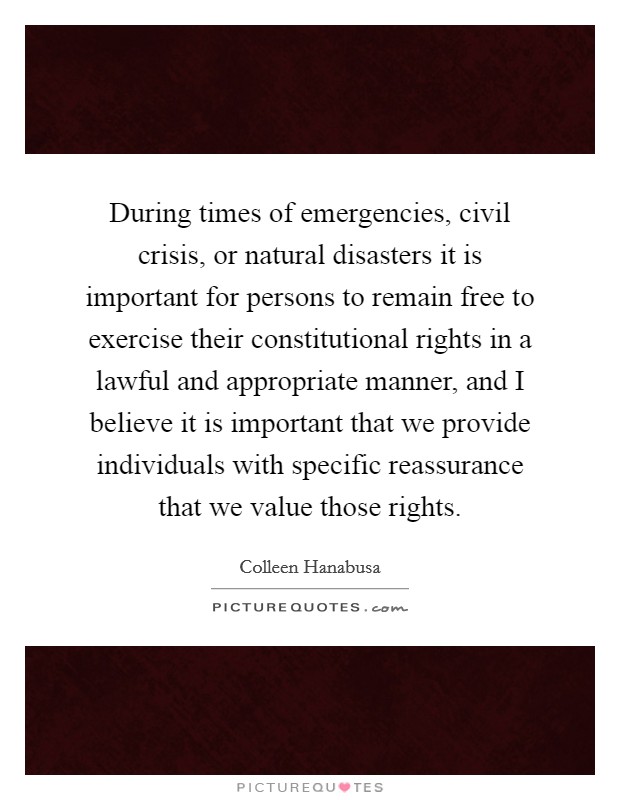 During times of emergencies, civil crisis, or natural disasters it is important for persons to remain free to exercise their constitutional rights in a lawful and appropriate manner, and I believe it is important that we provide individuals with specific reassurance that we value those rights. Picture Quote #1