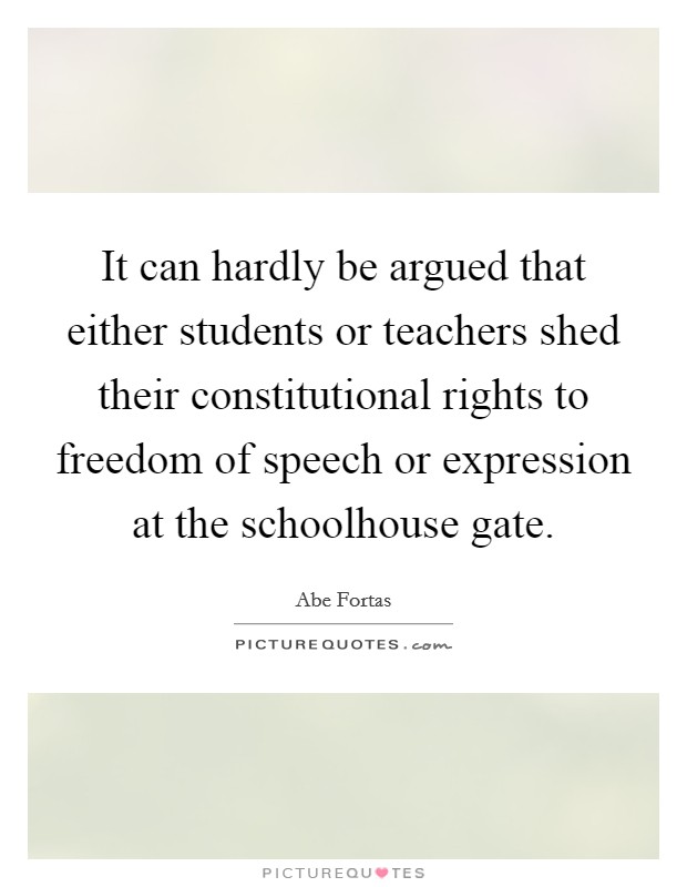 It can hardly be argued that either students or teachers shed their constitutional rights to freedom of speech or expression at the schoolhouse gate. Picture Quote #1