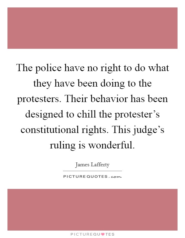 The police have no right to do what they have been doing to the protesters. Their behavior has been designed to chill the protester's constitutional rights. This judge's ruling is wonderful. Picture Quote #1