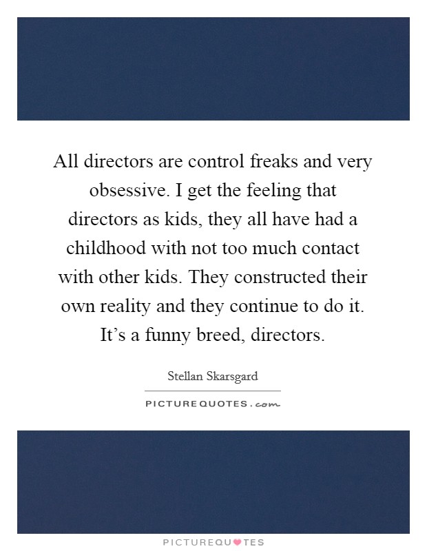 All directors are control freaks and very obsessive. I get the feeling that directors as kids, they all have had a childhood with not too much contact with other kids. They constructed their own reality and they continue to do it. It's a funny breed, directors. Picture Quote #1