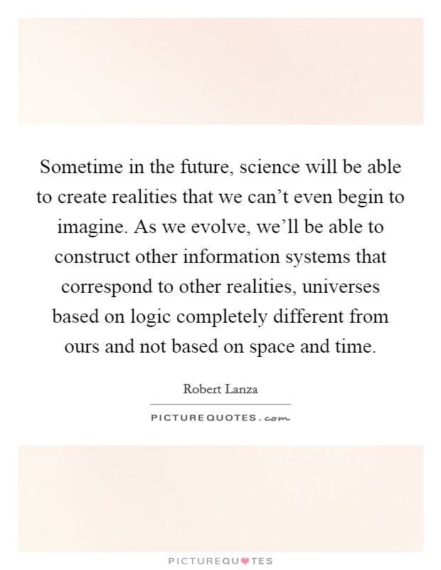 Sometime in the future, science will be able to create realities that we can't even begin to imagine. As we evolve, we'll be able to construct other information systems that correspond to other realities, universes based on logic completely different from ours and not based on space and time. Picture Quote #1