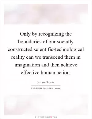Only by recognizing the boundaries of our socially constructed scientific-technological reality can we transcend them in imagination and then achieve effective human action Picture Quote #1