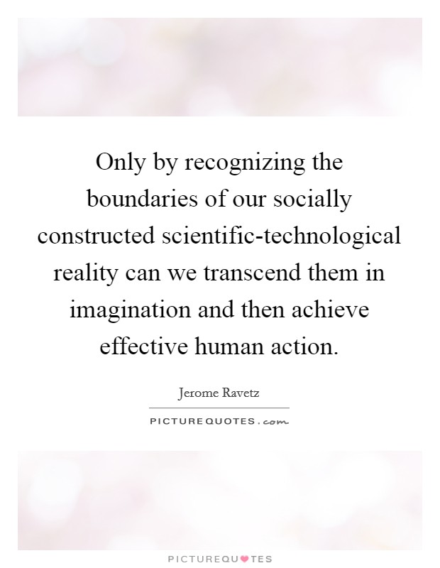 Only by recognizing the boundaries of our socially constructed scientific-technological reality can we transcend them in imagination and then achieve effective human action. Picture Quote #1