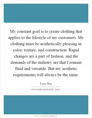 My constant goal is to create clothing that applies to the lifestyle of my customers. My clothing must be aesthetically pleasing in color, texture, and construction. Rapid changes are a part of fashion, and the demands of the industry are that I remain fluid and versatile. But my aesthetic requirements will always be the same Picture Quote #1