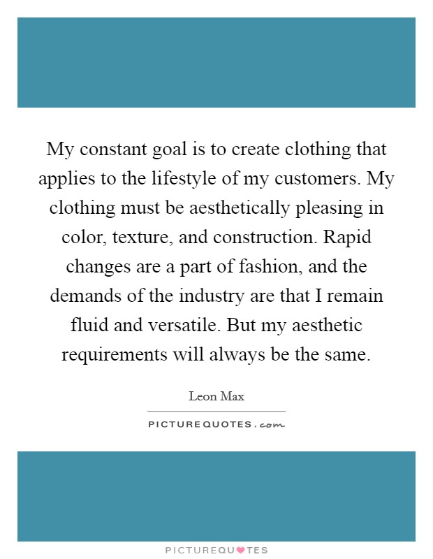My constant goal is to create clothing that applies to the lifestyle of my customers. My clothing must be aesthetically pleasing in color, texture, and construction. Rapid changes are a part of fashion, and the demands of the industry are that I remain fluid and versatile. But my aesthetic requirements will always be the same. Picture Quote #1