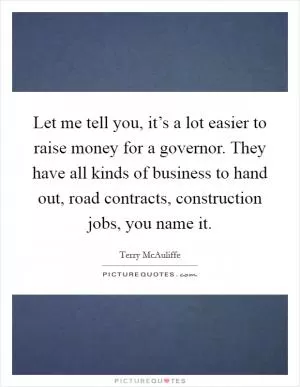 Let me tell you, it’s a lot easier to raise money for a governor. They have all kinds of business to hand out, road contracts, construction jobs, you name it Picture Quote #1