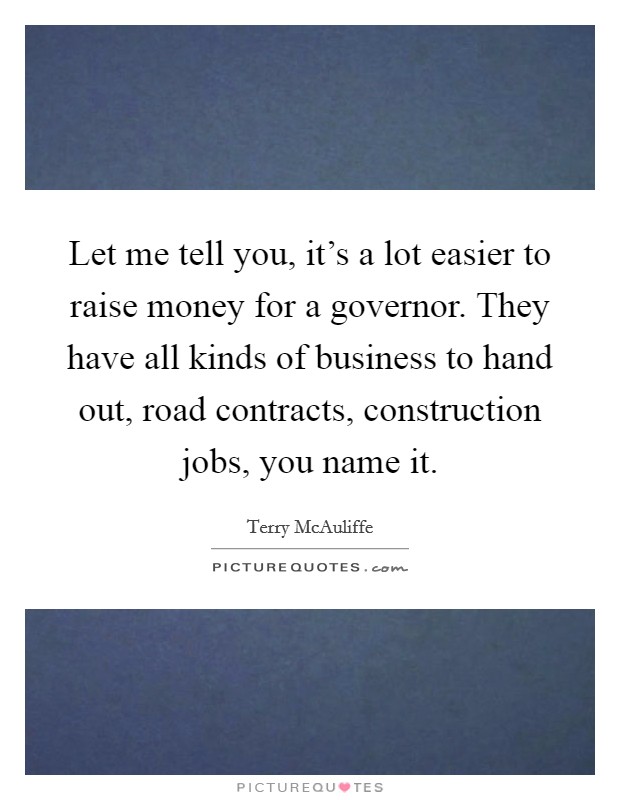 Let me tell you, it's a lot easier to raise money for a governor. They have all kinds of business to hand out, road contracts, construction jobs, you name it. Picture Quote #1
