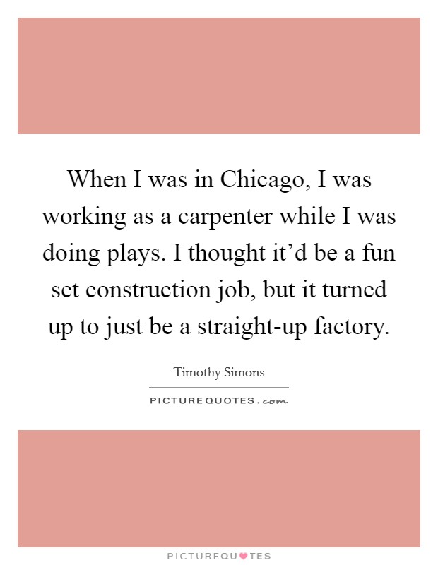 When I was in Chicago, I was working as a carpenter while I was doing plays. I thought it'd be a fun set construction job, but it turned up to just be a straight-up factory. Picture Quote #1