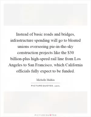 Instead of basic roads and bridges, infrastructure spending will go to bloated unions overseeing pie-in-the-sky construction projects like the $30 billion-plus high-speed rail line from Los Angeles to San Francisco, which California officials fully expect to be funded Picture Quote #1
