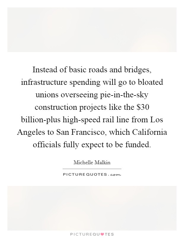 Instead of basic roads and bridges, infrastructure spending will go to bloated unions overseeing pie-in-the-sky construction projects like the $30 billion-plus high-speed rail line from Los Angeles to San Francisco, which California officials fully expect to be funded. Picture Quote #1