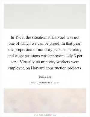 In 1968, the situation at Harvard was not one of which we can be proud. In that year, the proportion of minority persons in salary and wage positions was approximately 3 per cent. Virtually no minority workers were employed on Harvard construction projects Picture Quote #1