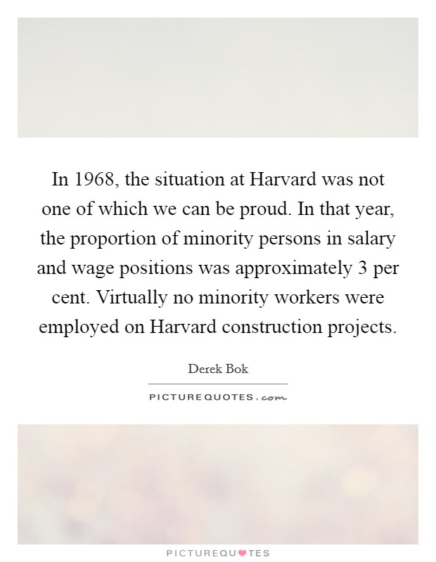 In 1968, the situation at Harvard was not one of which we can be proud. In that year, the proportion of minority persons in salary and wage positions was approximately 3 per cent. Virtually no minority workers were employed on Harvard construction projects. Picture Quote #1