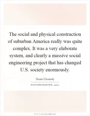 The social and physical construction of suburban America really was quite complex. It was a very elaborate system, and clearly a massive social engineering project that has changed U.S. society enormously Picture Quote #1