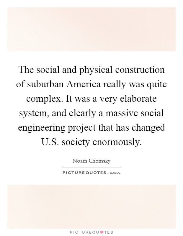 The social and physical construction of suburban America really was quite complex. It was a very elaborate system, and clearly a massive social engineering project that has changed U.S. society enormously. Picture Quote #1