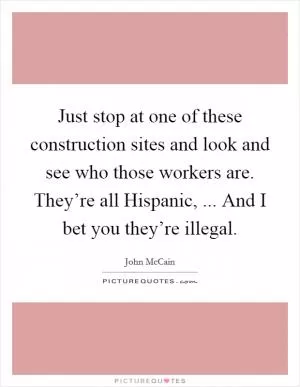 Just stop at one of these construction sites and look and see who those workers are. They’re all Hispanic, ... And I bet you they’re illegal Picture Quote #1