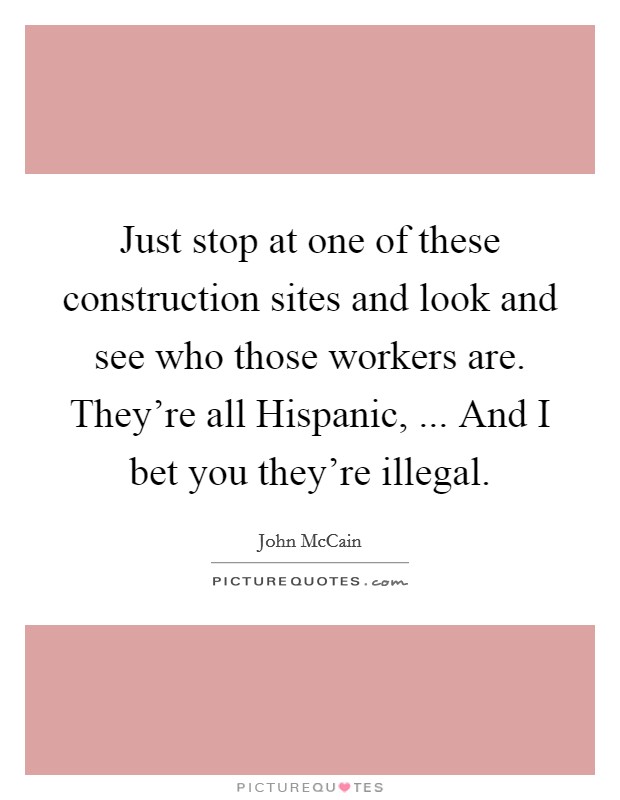 Just stop at one of these construction sites and look and see who those workers are. They're all Hispanic, ... And I bet you they're illegal. Picture Quote #1