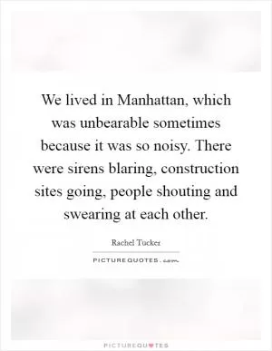 We lived in Manhattan, which was unbearable sometimes because it was so noisy. There were sirens blaring, construction sites going, people shouting and swearing at each other Picture Quote #1