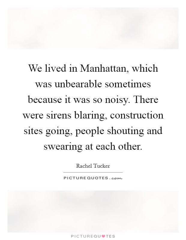 We lived in Manhattan, which was unbearable sometimes because it was so noisy. There were sirens blaring, construction sites going, people shouting and swearing at each other. Picture Quote #1