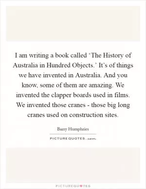 I am writing a book called ‘The History of Australia in Hundred Objects.’ It’s of things we have invented in Australia. And you know, some of them are amazing. We invented the clapper boards used in films. We invented those cranes - those big long cranes used on construction sites Picture Quote #1