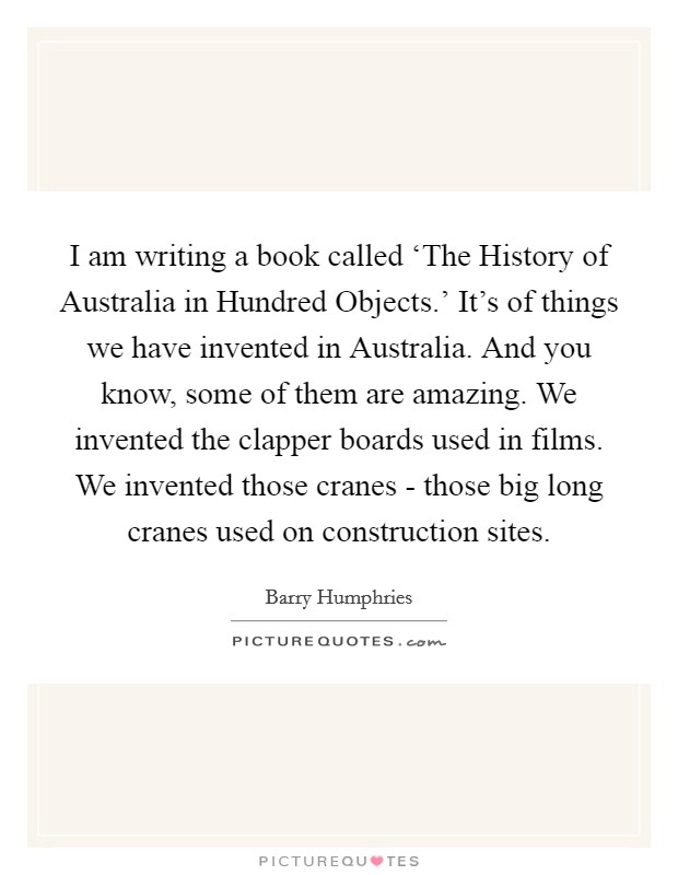 I am writing a book called ‘The History of Australia in Hundred Objects.' It's of things we have invented in Australia. And you know, some of them are amazing. We invented the clapper boards used in films. We invented those cranes - those big long cranes used on construction sites. Picture Quote #1