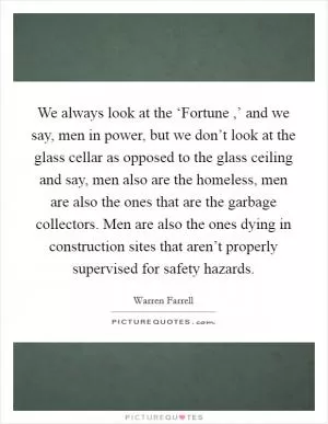 We always look at the ‘Fortune ,’ and we say, men in power, but we don’t look at the glass cellar as opposed to the glass ceiling and say, men also are the homeless, men are also the ones that are the garbage collectors. Men are also the ones dying in construction sites that aren’t properly supervised for safety hazards Picture Quote #1