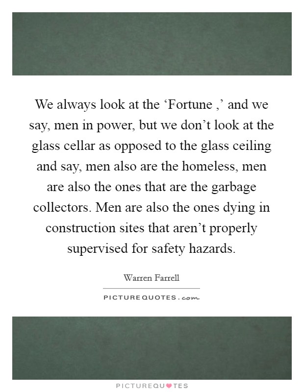 We always look at the ‘Fortune ,' and we say, men in power, but we don't look at the glass cellar as opposed to the glass ceiling and say, men also are the homeless, men are also the ones that are the garbage collectors. Men are also the ones dying in construction sites that aren't properly supervised for safety hazards. Picture Quote #1