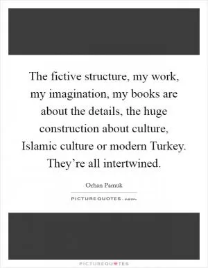 The fictive structure, my work, my imagination, my books are about the details, the huge construction about culture, Islamic culture or modern Turkey. They’re all intertwined Picture Quote #1