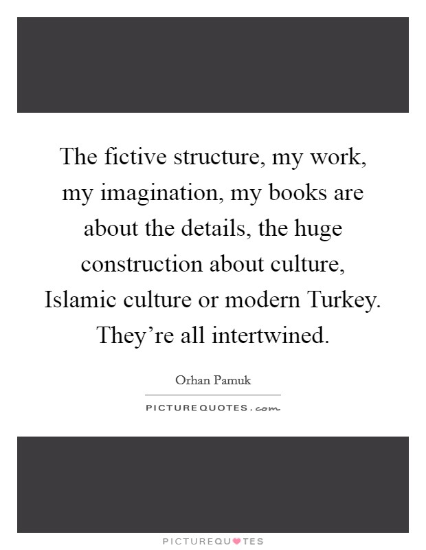 The fictive structure, my work, my imagination, my books are about the details, the huge construction about culture, Islamic culture or modern Turkey. They're all intertwined. Picture Quote #1
