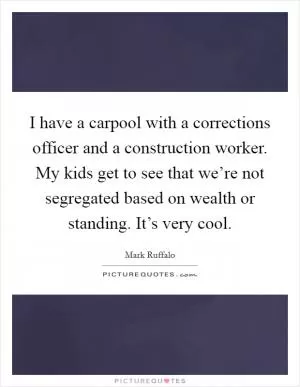 I have a carpool with a corrections officer and a construction worker. My kids get to see that we’re not segregated based on wealth or standing. It’s very cool Picture Quote #1