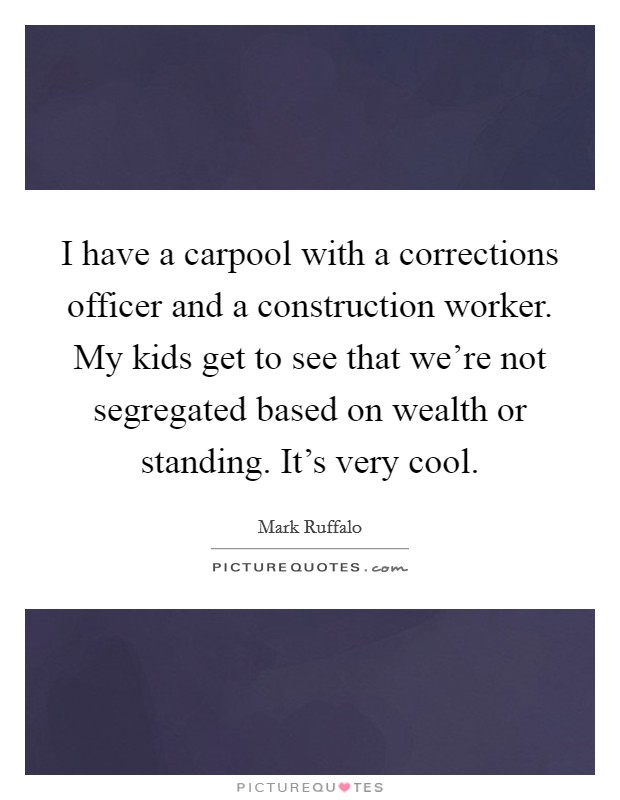 I have a carpool with a corrections officer and a construction worker. My kids get to see that we're not segregated based on wealth or standing. It's very cool. Picture Quote #1