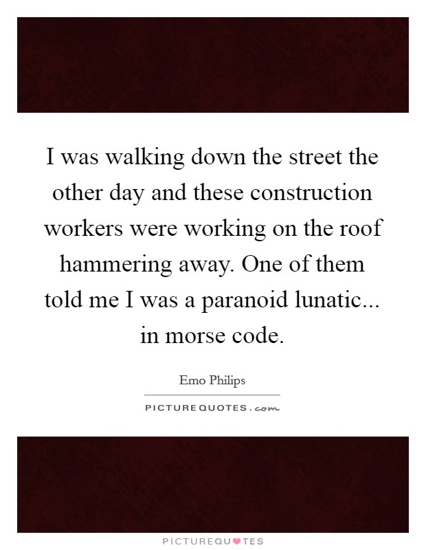 I was walking down the street the other day and these construction workers were working on the roof hammering away. One of them told me I was a paranoid lunatic... in morse code. Picture Quote #1