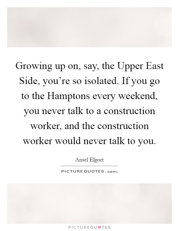 Growing up on, say, the Upper East Side, you're so isolated. If you go to the Hamptons every weekend, you never talk to a construction worker, and the construction worker would never talk to you. Picture Quote #1
