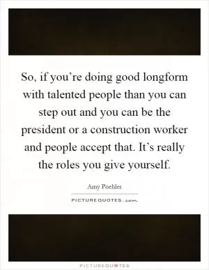 So, if you’re doing good longform with talented people than you can step out and you can be the president or a construction worker and people accept that. It’s really the roles you give yourself Picture Quote #1