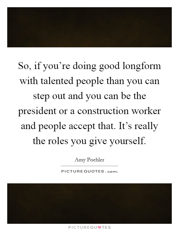 So, if you're doing good longform with talented people than you can step out and you can be the president or a construction worker and people accept that. It's really the roles you give yourself. Picture Quote #1