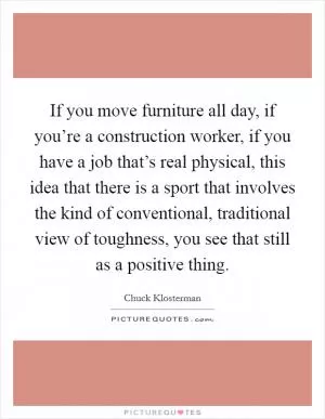 If you move furniture all day, if you’re a construction worker, if you have a job that’s real physical, this idea that there is a sport that involves the kind of conventional, traditional view of toughness, you see that still as a positive thing Picture Quote #1